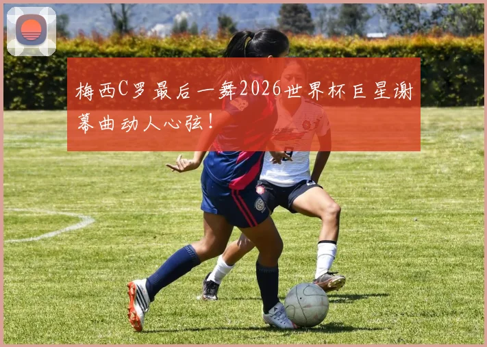 梅西C罗最后一舞2026世界杯巨星谢幕曲动人心弦!