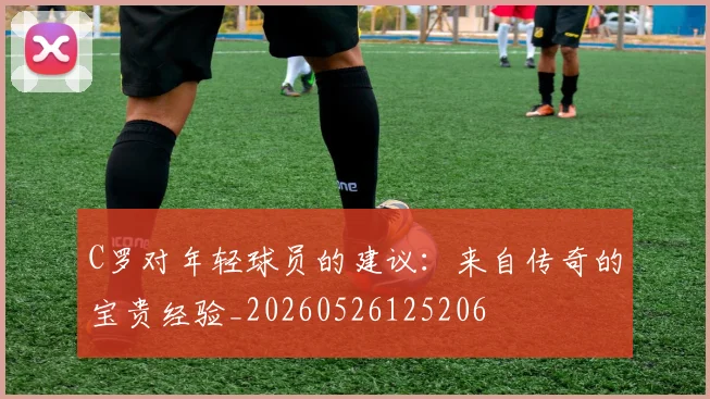 C罗对年轻球员的建议：来自传奇的宝贵经验_20260526125206