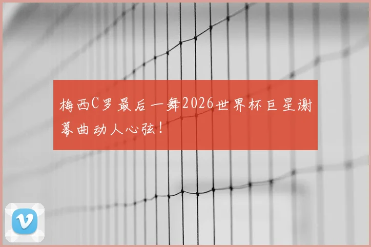 梅西C罗最后一舞2026世界杯巨星谢幕曲动人心弦!